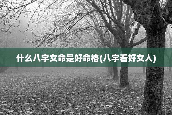 什么八字女命是好命格(八字看好女人)