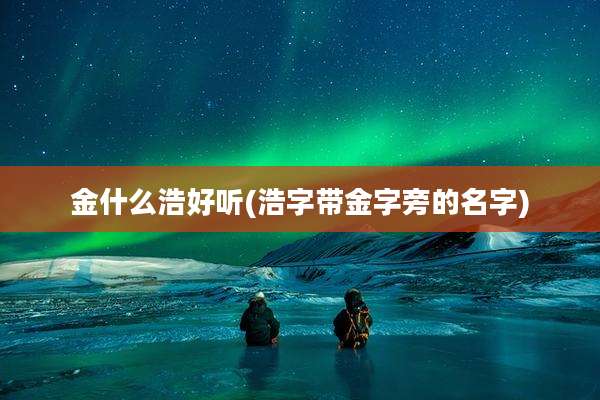 金什么浩好听(浩字带金字旁的名字)