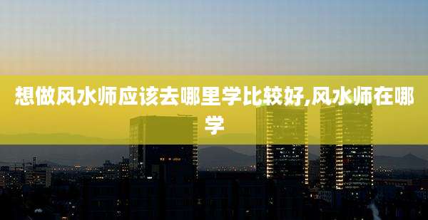 想做风水师应该去哪里学比较好,风水师在哪学