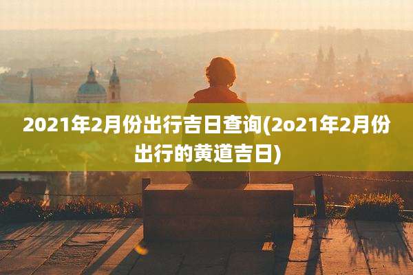 2021年2月份出行吉日查询(2o21年2月份出行的黄道吉日)