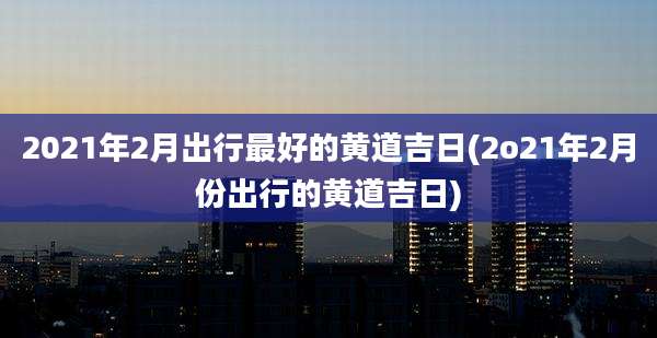2021年2月出行最好的黄道吉日(2o21年2月份出行的黄道吉日)