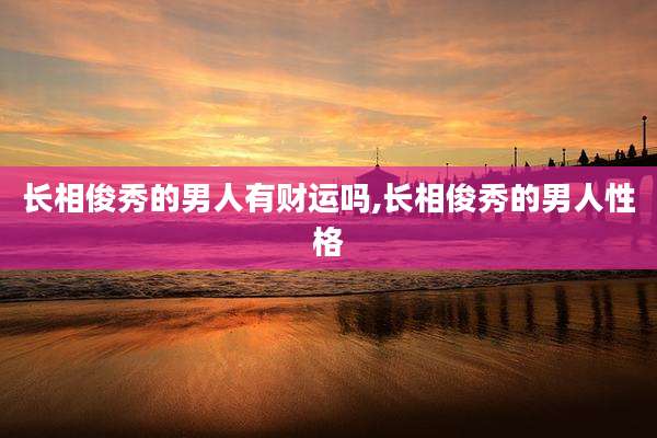 长相俊秀的男人有财运吗,长相俊秀的男人性格