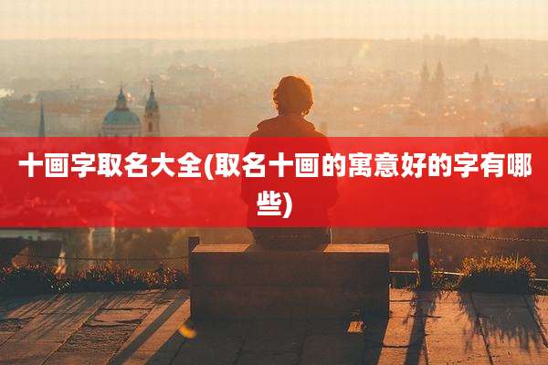 十画字取名大全(取名十画的寓意好的字有哪些)