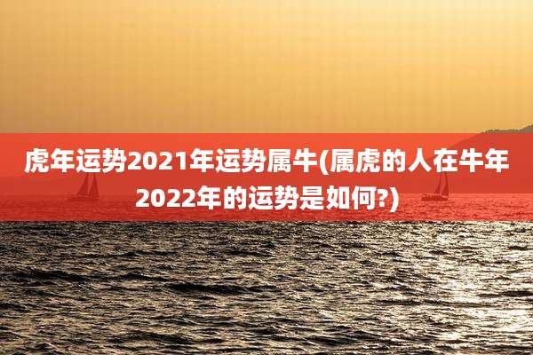 虎年运势2021年运势属牛(属虎的人在牛年2022年的运势是如何?)