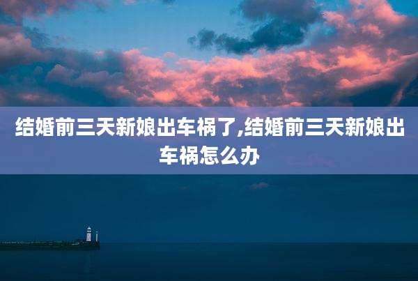 结婚前三天新娘出车祸了,结婚前三天新娘出车祸怎么办