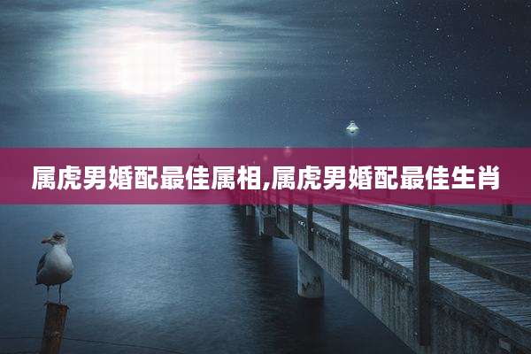 属虎男婚配最佳属相,属虎男婚配最佳生肖