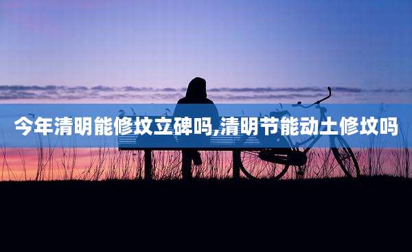 今年清明能修坟立碑吗,清明节能动土修坟吗