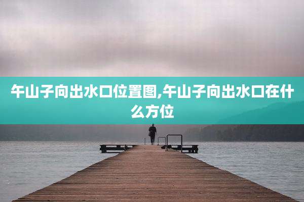 午山子向出水口位置图,午山子向出水口在什么方位