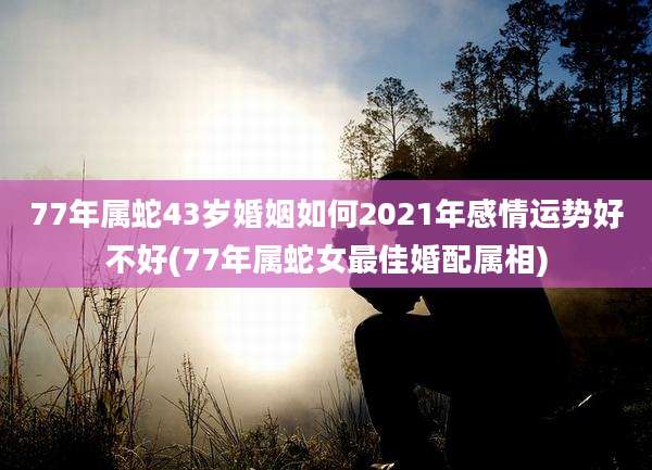 77年属蛇43岁婚姻如何2021年感情运势好不好(77年属蛇女最佳婚配属相)