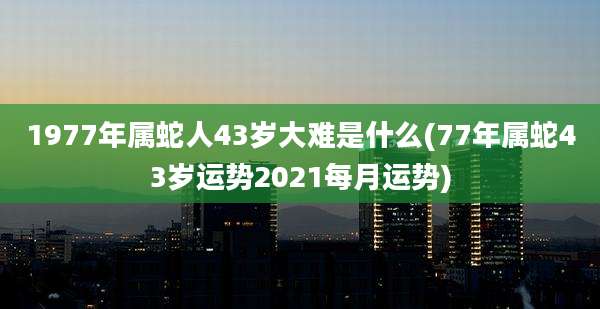 1977年属蛇人43岁大难是什么(77年属蛇43岁运势2021每月运势)