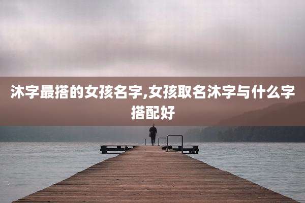 沐字最搭的女孩名字,女孩取名沐字与什么字搭配好