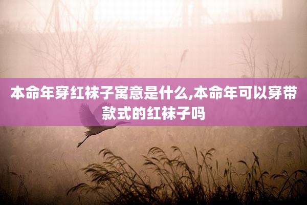 本命年穿红袜子寓意是什么,本命年可以穿带款式的红袜子吗