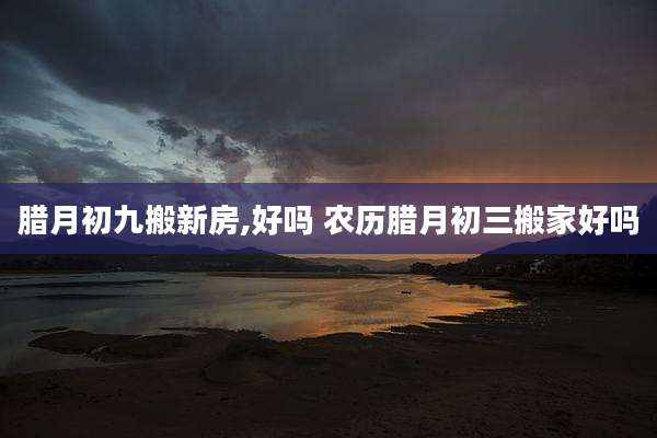 腊月初九搬新房,好吗 农历腊月初三搬家好吗