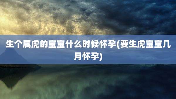 生个属虎的宝宝什么时候怀孕(要生虎宝宝几月怀孕)