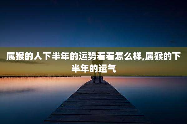 属猴的人下半年的运势看看怎么样,属猴的下半年的运气