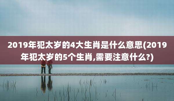 2019年犯太岁的4大生肖是什么意思(2019年犯太岁的5个生肖,需要注意什么?)