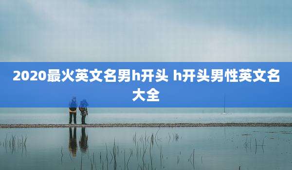 2020最火英文名男h开头 h开头男性英文名大全