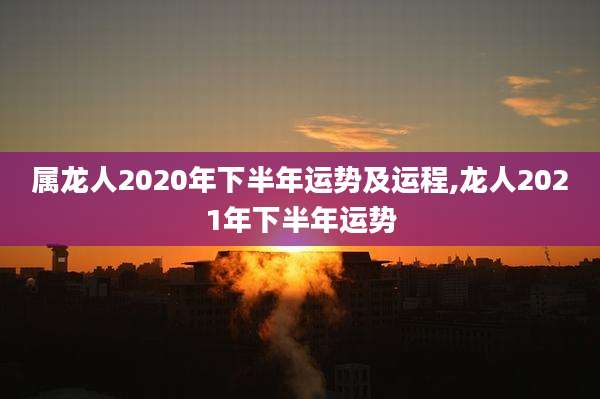 属龙人2020年下半年运势及运程,龙人2021年下半年运势