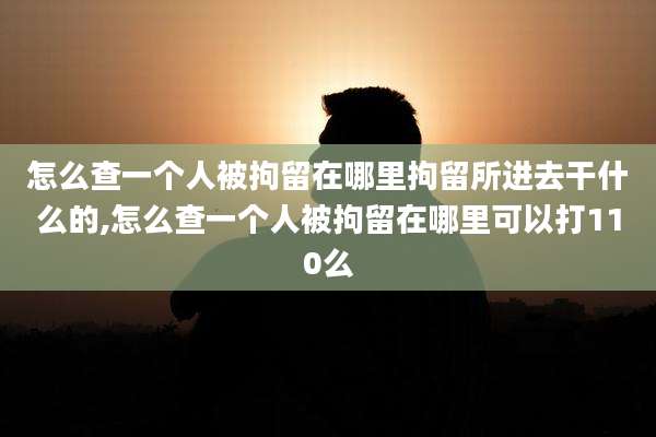怎么查一个人被拘留在哪里拘留所进去干什么的,怎么查一个人被拘留在哪里可以打110么