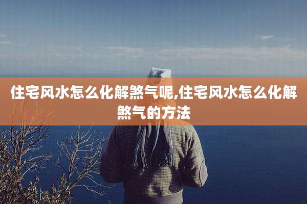 住宅风水怎么化解煞气呢,住宅风水怎么化解煞气的方法