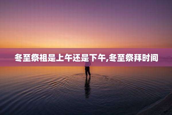 冬至祭祖是上午还是下午,冬至祭拜时间