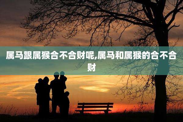 属马跟属猴合不合财呢,属马和属猴的合不合财