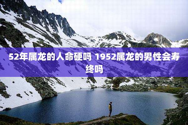 52年属龙的人命硬吗 1952属龙的男性会寿终吗