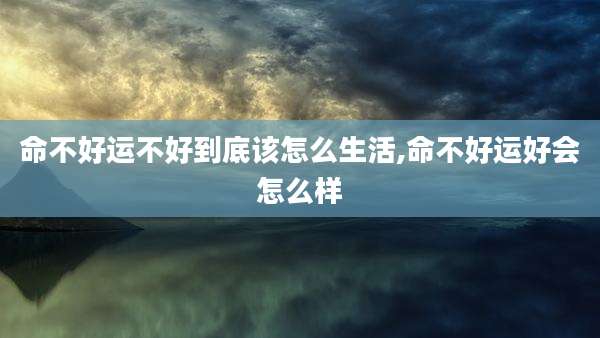 命不好运不好到底该怎么生活,命不好运好会怎么样