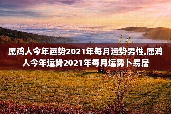 属鸡人今年运势2021年每月运势男性,属鸡人今年运势2021年每月运势卜易居
