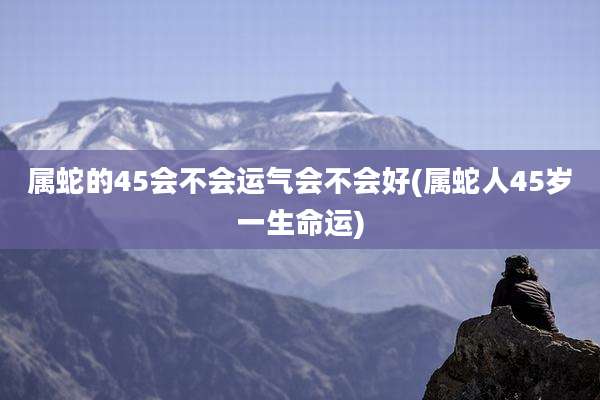 属蛇的45会不会运气会不会好(属蛇人45岁一生命运)