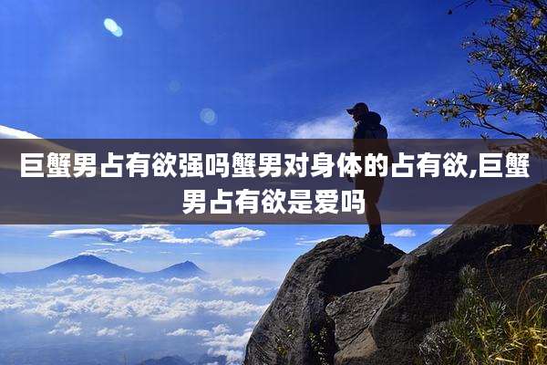 巨蟹男占有欲强吗蟹男对身体的占有欲,巨蟹男占有欲是爱吗