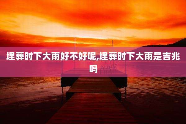 埋葬时下大雨好不好呢,埋葬时下大雨是吉兆吗