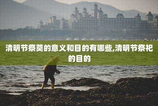 清明节祭奠的意义和目的有哪些,清明节祭祀的目的