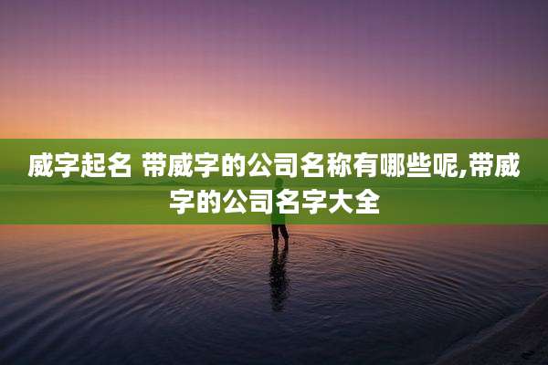 威字起名 带威字的公司名称有哪些呢,带威字的公司名字大全