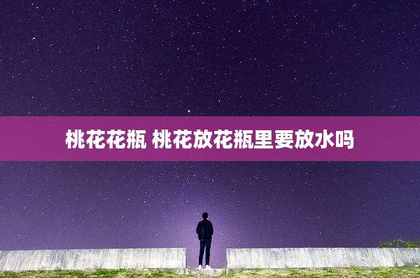 桃花花瓶 桃花放花瓶里要放水吗