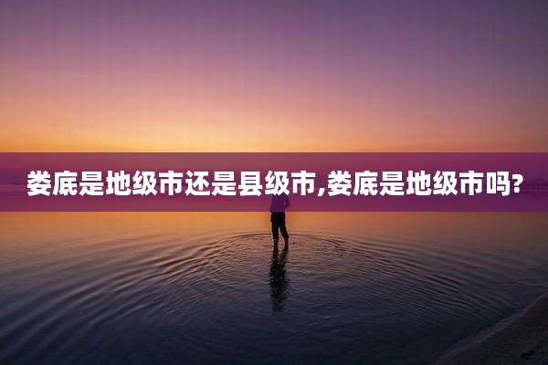 娄底是地级市还是县级市,娄底是地级市吗?