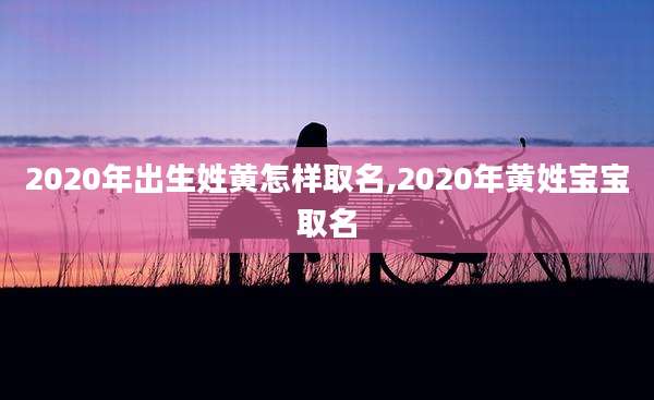 2020年出生姓黄怎样取名,2020年黄姓宝宝取名