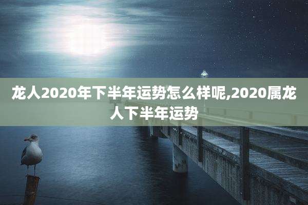 龙人2020年下半年运势怎么样呢,2020属龙人下半年运势