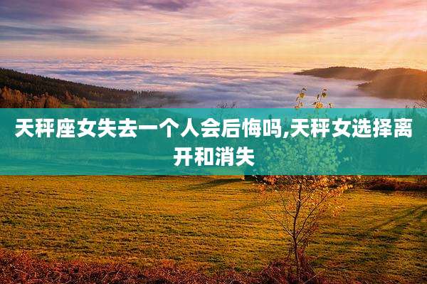 天秤座女失去一个人会后悔吗,天秤女选择离开和消失