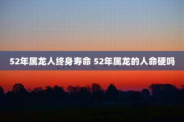 52年属龙人终身寿命 52年属龙的人命硬吗