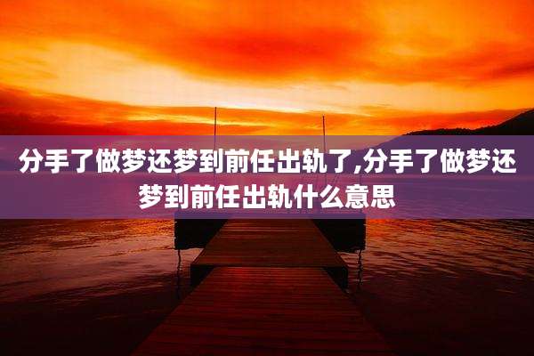 分手了做梦还梦到前任出轨了,分手了做梦还梦到前任出轨什么意思
