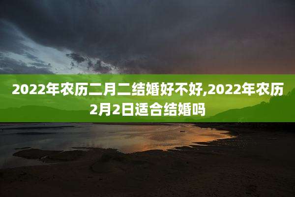 2022年农历二月二结婚好不好,2022年农历2月2日适合结婚吗