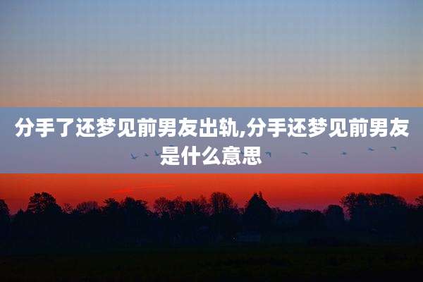 分手了还梦见前男友出轨,分手还梦见前男友是什么意思