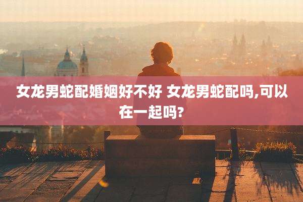 女龙男蛇配婚姻好不好 女龙男蛇配吗,可以在一起吗?