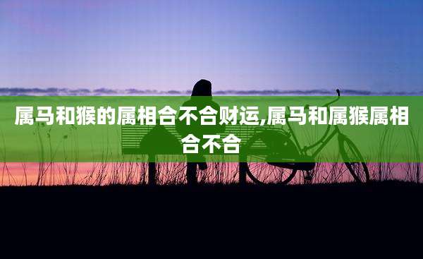 属马和猴的属相合不合财运,属马和属猴属相合不合