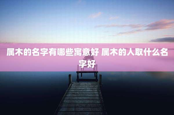 属木的名字有哪些寓意好 属木的人取什么名字好