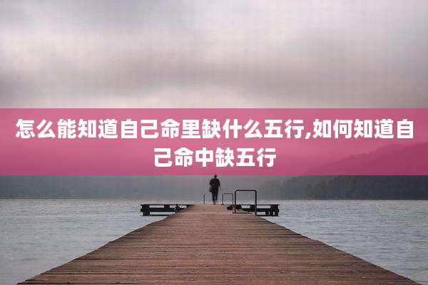 怎么能知道自己命里缺什么五行,如何知道自己命中缺五行