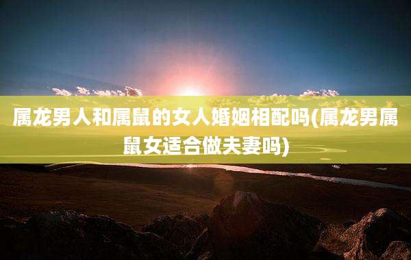 属龙男人和属鼠的女人婚姻相配吗(属龙男属鼠女适合做夫妻吗)