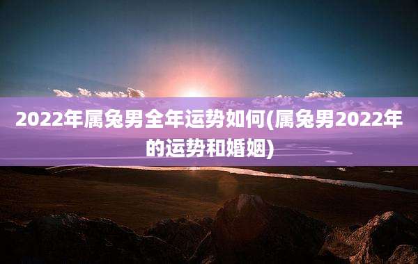 2022年属兔男全年运势如何(属兔男2022年的运势和婚姻)