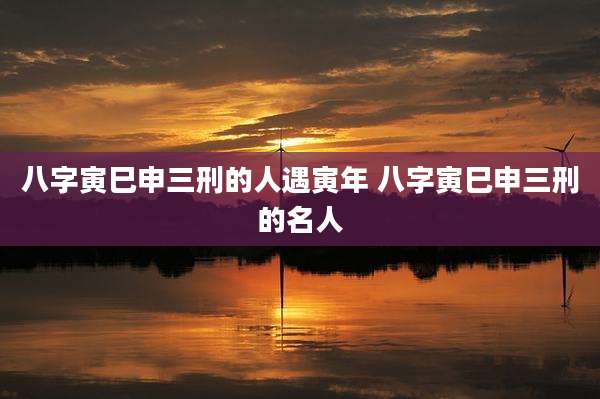八字寅巳申三刑的人遇寅年 八字寅巳申三刑的名人